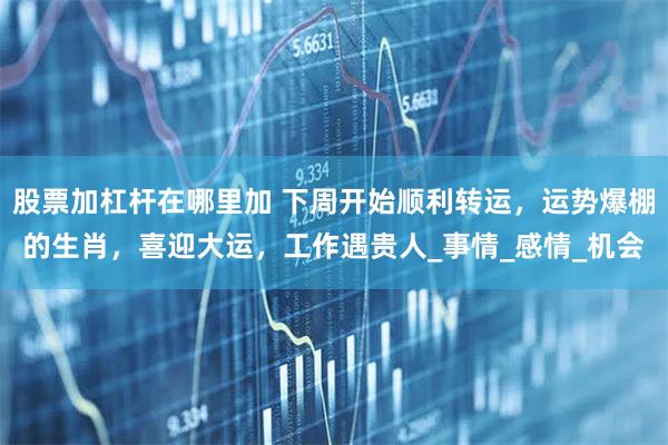 股票加杠杆在哪里加 下周开始顺利转运，运势爆棚的生肖，喜迎大运，工作遇贵人_事情_感情_机会