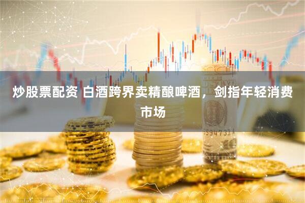 炒股票配资 白酒跨界卖精酿啤酒，剑指年轻消费市场
