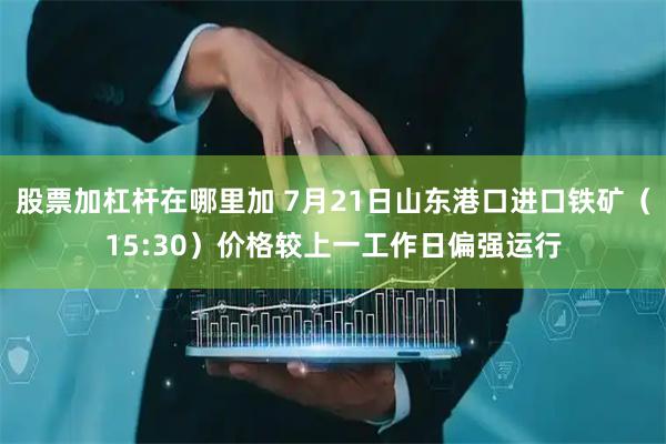 股票加杠杆在哪里加 7月21日山东港口进口铁矿（15:30）价格较上一工作日偏强运行