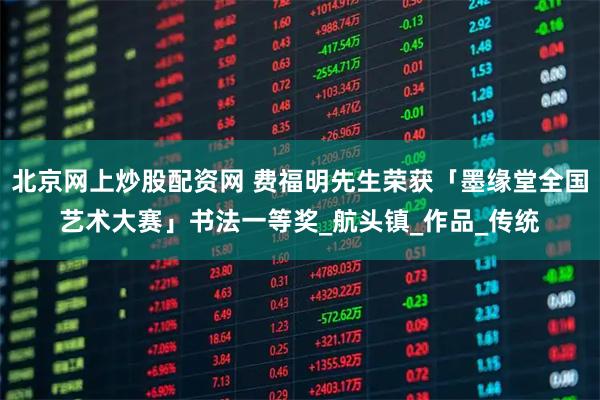 北京网上炒股配资网 费福明先生荣获「墨缘堂全国艺术大赛」书法一等奖_航头镇_作品_传统