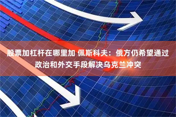 股票加杠杆在哪里加 佩斯科夫：俄方仍希望通过政治和外交手段解决乌克兰冲突