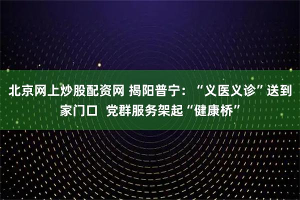 北京网上炒股配资网 揭阳普宁:“义医义诊”送到家门口  党群服务架起“健康桥”