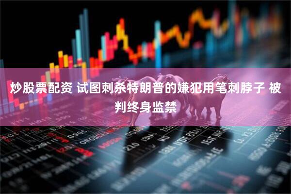 炒股票配资 试图刺杀特朗普的嫌犯用笔刺脖子 被判终身监禁