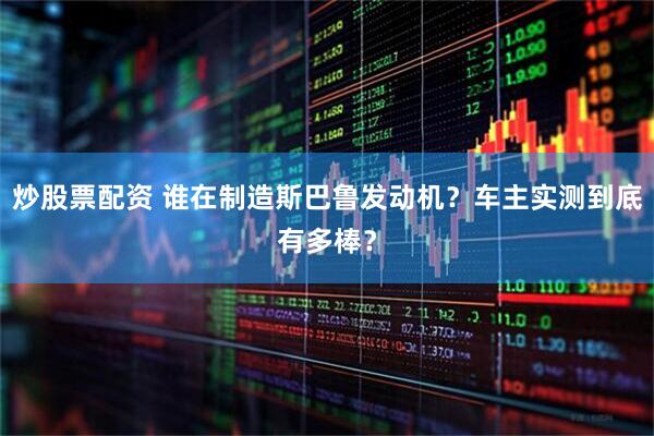 炒股票配资 谁在制造斯巴鲁发动机?车主实测到底有多棒?