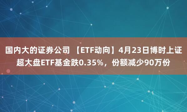 国内大的证券公司 【ETF动向】4月23日博时上证超大盘ETF基金跌0.35%，份额减少90万份