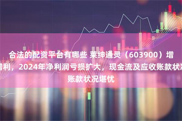 合法的配资平台有哪些 莱绅通灵（603900）增收不增利，2024年净利润亏损扩大，现金流及应收账款状况堪忧