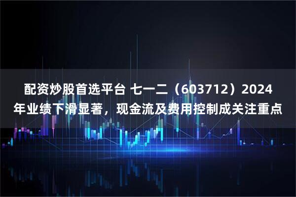 配资炒股首选平台 七一二（603712）2024年业绩下滑显著，现金流及费用控制成关注重点