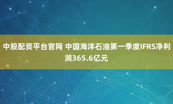 中股配资平台官网 中国海洋石油第一季度IFRS净利润365.6亿元