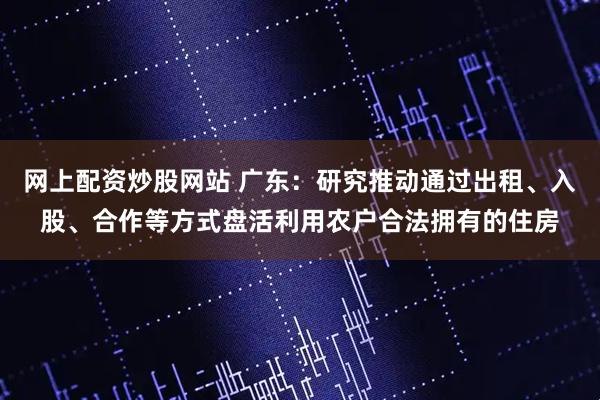 网上配资炒股网站 广东：研究推动通过出租、入股、合作等方式盘活利用农户合法拥有的住房