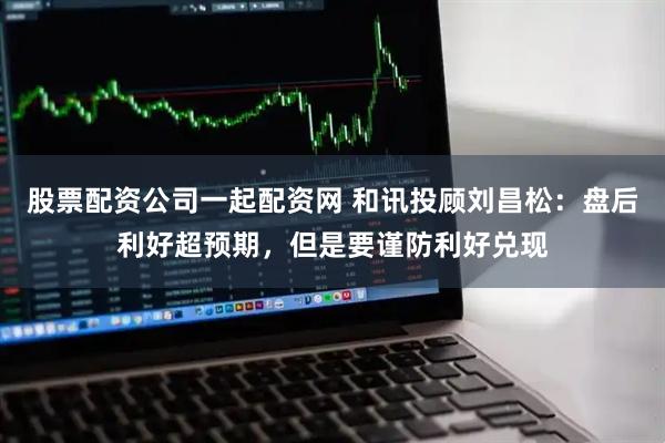 股票配资公司一起配资网 和讯投顾刘昌松：盘后利好超预期，但是要谨防利好兑现