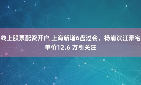 线上股票配资开户 上海新增6盘过会，杨浦滨江豪宅单价12.6 万引关注