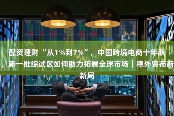 配资理财 “从1%到7%”，中国跨境电商十年跃迁，新一批综试区如何助力拓展全球市场｜稳外贸布新局