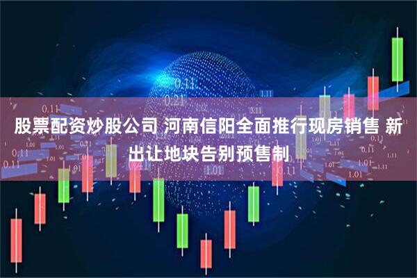 股票配资炒股公司 河南信阳全面推行现房销售 新出让地块告别预售制