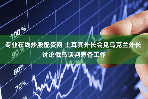 专业在线炒股配资网 土耳其外长会见乌克兰外长 讨论俄乌谈判筹备工作