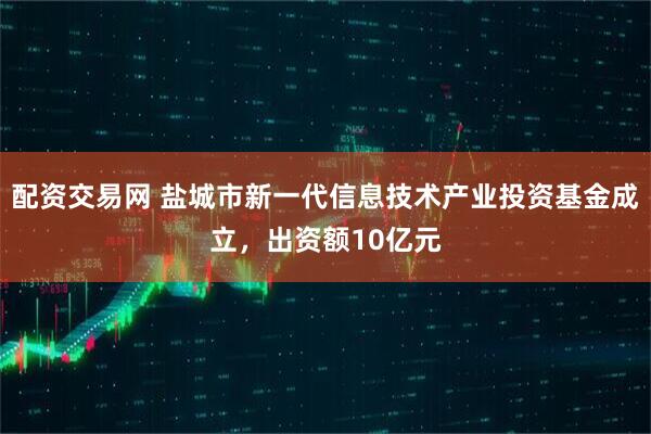 配资交易网 盐城市新一代信息技术产业投资基金成立，出资额10亿元
