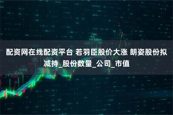 配资网在线配资平台 若羽臣股价大涨 朗姿股份拟减持_股份数量_公司_市值