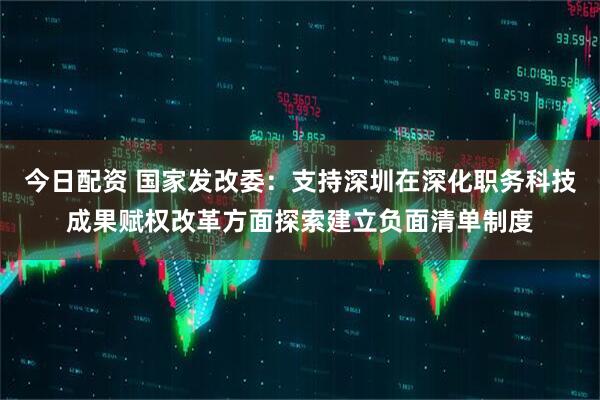 今日配资 国家发改委：支持深圳在深化职务科技成果赋权改革方面探索建立负面清单制度