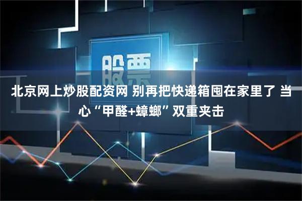 北京网上炒股配资网 别再把快递箱囤在家里了 当心“甲醛+蟑螂”双重夹击