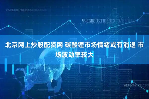 北京网上炒股配资网 碳酸锂市场情绪或有消退 市场波动率较大