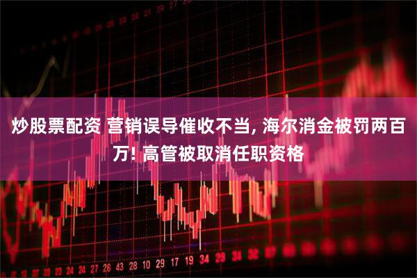 炒股票配资 营销误导催收不当, 海尔消金被罚两百万! 高管被取消任职资格