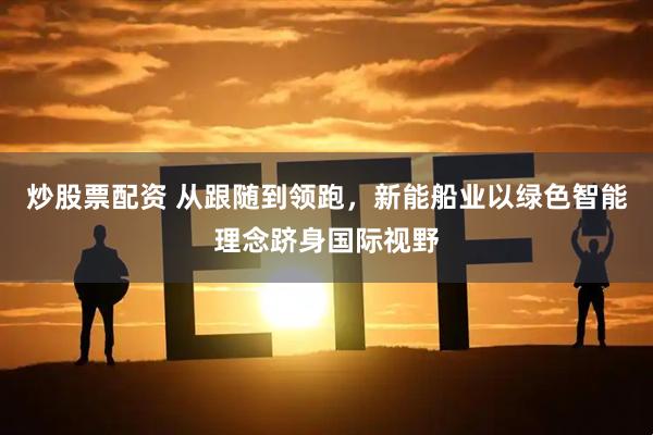 炒股票配资 从跟随到领跑，新能船业以绿色智能理念跻身国际视野