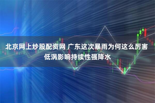 北京网上炒股配资网 广东这次暴雨为何这么厉害 低涡影响持续性强降水