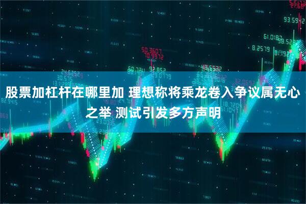 股票加杠杆在哪里加 理想称将乘龙卷入争议属无心之举 测试引发多方声明