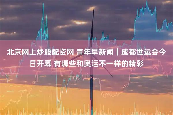 北京网上炒股配资网 青年早新闻｜成都世运会今日开幕 有哪些和奥运不一样的精彩