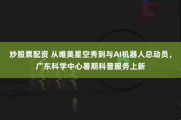 炒股票配资 从唯美星空秀到与AI机器人总动员，广东科学中心暑期科普服务上新