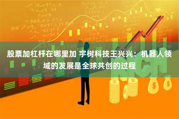 股票加杠杆在哪里加 宇树科技王兴兴：机器人领域的发展是全球共创的过程