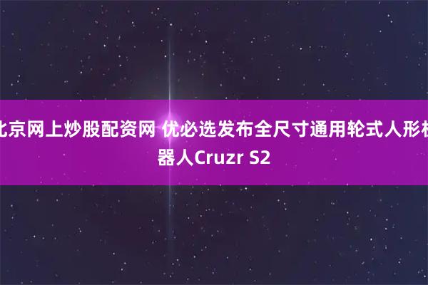 北京网上炒股配资网 优必选发布全尺寸通用轮式人形机器人Cruzr S2