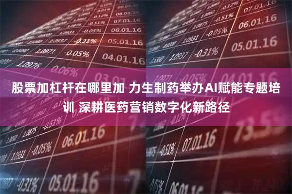 股票加杠杆在哪里加 力生制药举办AI赋能专题培训 深耕医药营销数字化新路径