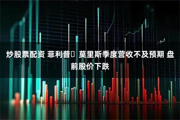 炒股票配资 菲利普・莫里斯季度营收不及预期 盘前股价下跌