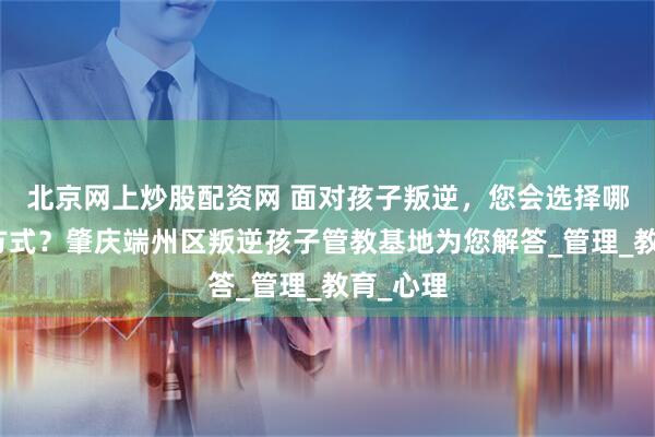 北京网上炒股配资网 面对孩子叛逆，您会选择哪种管教方式？肇庆端州区叛逆孩子管教基地为您解答_管理_教育_心理