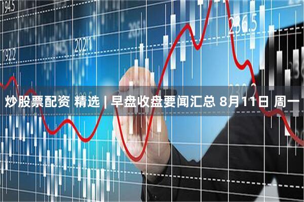 炒股票配资 精选 | 早盘收盘要闻汇总 8月11日 周一