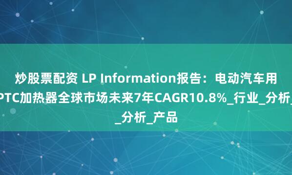 炒股票配资 LP Information报告：电动汽车用高压PTC加热器全球市场未来7年CAGR10.8%_行业_分析_产品