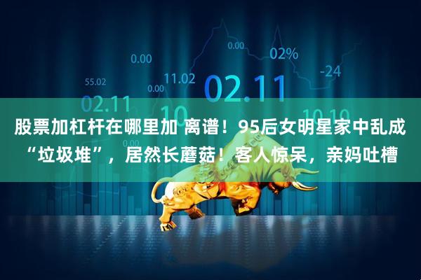 股票加杠杆在哪里加 离谱！95后女明星家中乱成“垃圾堆”，居然长蘑菇！客人惊呆，亲妈吐槽