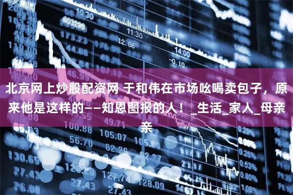 北京网上炒股配资网 于和伟在市场吆喝卖包子，原来他是这样的——知恩图报的人！_生活_家人_母亲