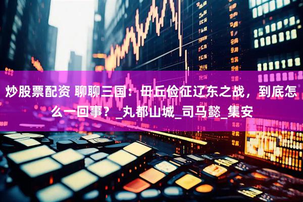 炒股票配资 聊聊三国：毌丘俭征辽东之战，到底怎么一回事？_丸都山城_司马懿_集安