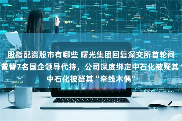 股指配资股市有哪些 曙光集团回复深交所首轮问询，实控人曾替7名国企领导代持，公司深度绑定中石化被疑其“牵线木偶”