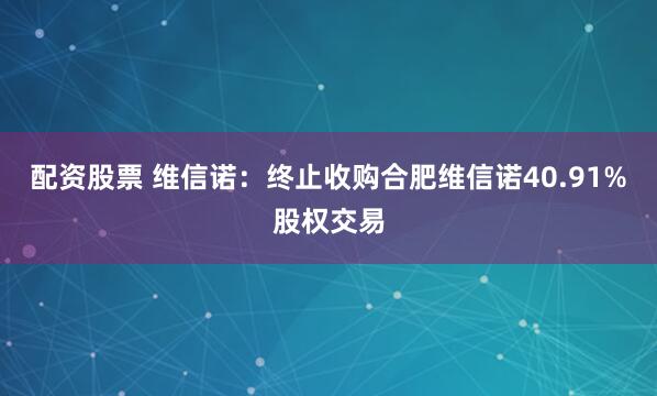 配资股票 维信诺：终止收购合肥维信诺40.91%股权交易