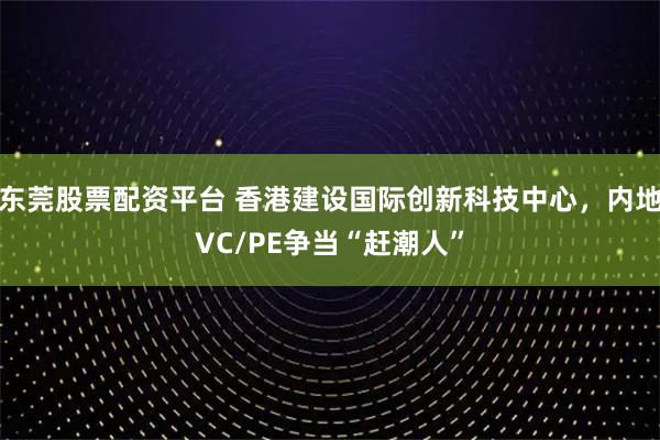东莞股票配资平台 香港建设国际创新科技中心，内地VC/PE争当“赶潮人”