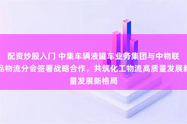 配资炒股入门 中集车辆液罐车业务集团与中物联危化品物流分会签署战略合作，共筑化工物流高质量发展新格局