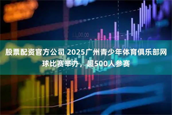 股票配资官方公司 2025广州青少年体育俱乐部网球比赛举办,超500人参赛