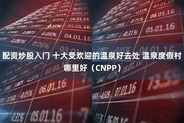 配资炒股入门 十大受欢迎的温泉好去处 温泉度假村哪里好(CNPP)