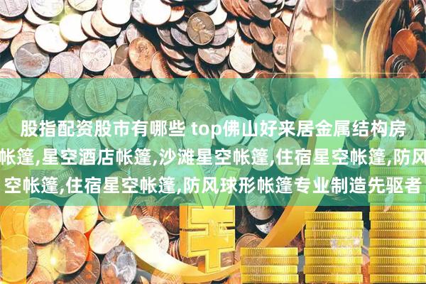 股指配资股市有哪些 top佛山好来居金属结构房屋有限公司：民宿星空帐篷,星空酒店帐篷,沙滩星空帐篷,住宿星空帐篷,防风球形帐篷专业制造先驱者
