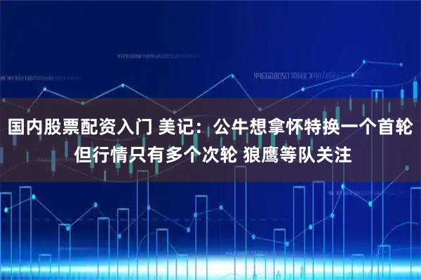 国内股票配资入门 美记：公牛想拿怀特换一个首轮 但行情只有多个次轮 狼鹰等队关注