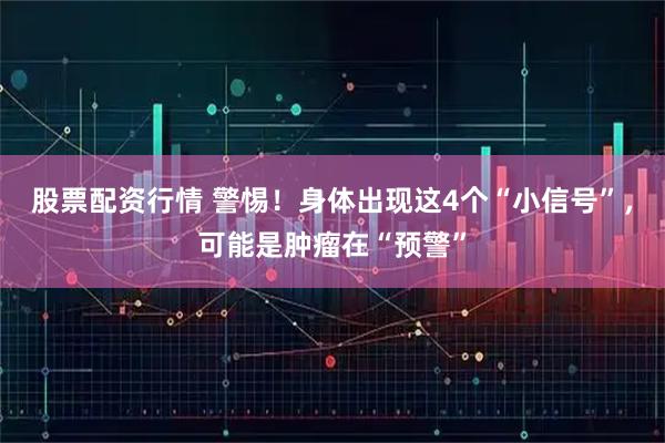股票配资行情 警惕!身体出现这4个“小信号”,可能是肿瘤在“预警”