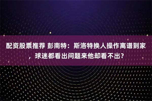 配资股票推荐 彭南特：斯洛特换人操作离谱到家，球迷都看出问题来他却看不出？