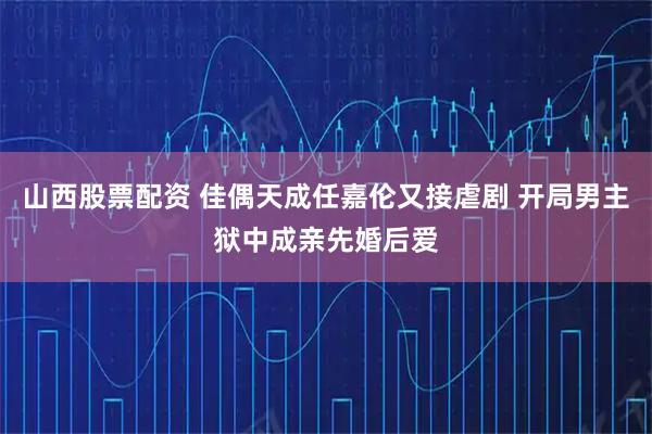 山西股票配资 佳偶天成任嘉伦又接虐剧 开局男主狱中成亲先婚后爱